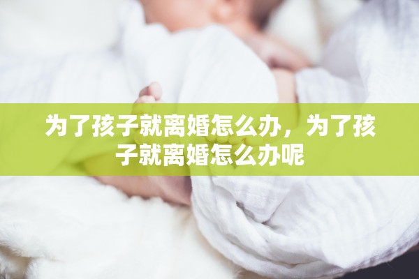 为了孩子就离婚怎么办,为了孩子就离婚怎么办呢 为了孩子就离婚怎么办,为了孩子就离婚怎么办呢