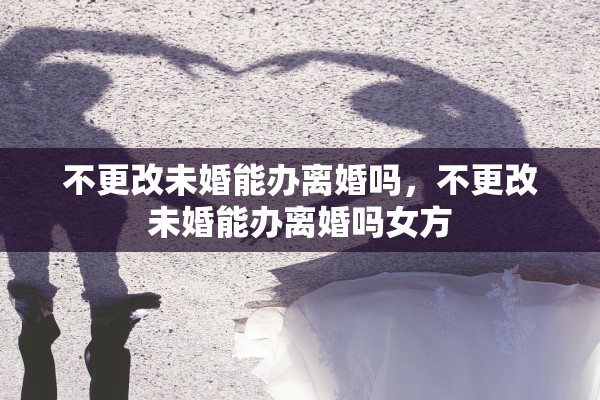 不更改未婚能办离婚吗，不更改未婚能办离婚吗女方