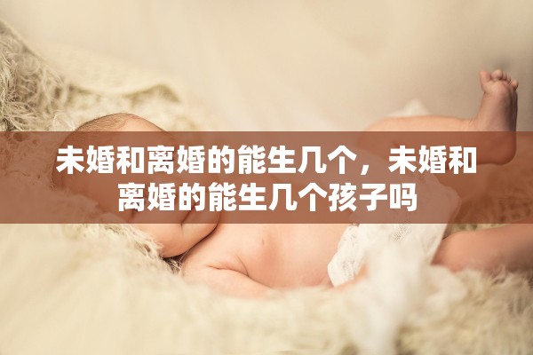 未婚和离婚的能生几个,未婚和离婚的能生几个孩子吗 未婚和离婚的能生几个,未婚和离婚的能生几个孩子吗