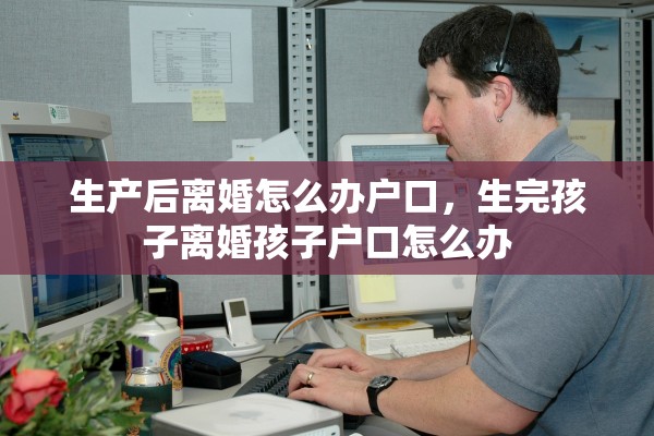 生产后离婚怎么办户口,生完孩子离婚孩子户口怎么办 生产后离婚怎么办户口,生完孩子离婚孩子户口怎么办