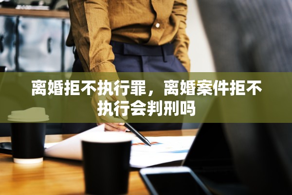 离婚拒不执行罪，离婚案件拒不执行会判刑吗