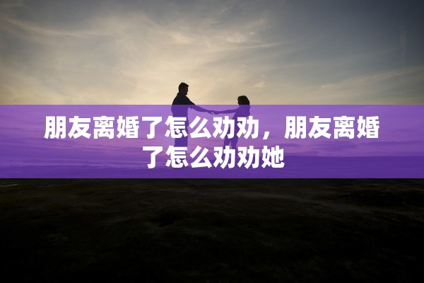 朋友离婚了怎么劝劝，朋友离婚了怎么劝劝她