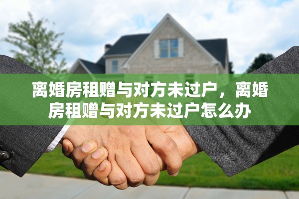 离婚房租赠与对方未过户,离婚房租赠与对方未过户怎么办 离婚房租赠与对方未过户,离婚房租赠与对方未过户怎么办