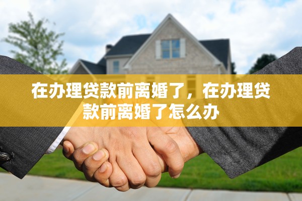 在办理贷款前离婚了,在办理贷款前离婚了怎么办 在办理贷款前离婚了,在办理贷款前离婚了怎么办