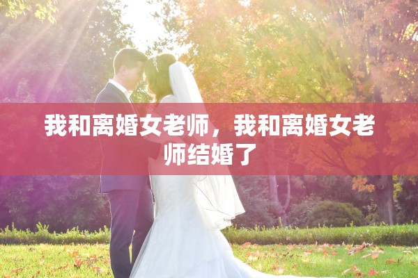 我和离婚女老师,我和离婚女老师结婚了 我和离婚女老师,我和离婚女老师结婚了