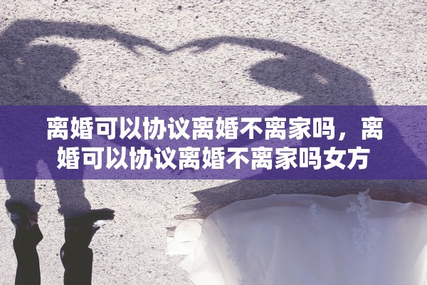 离婚可以协议离婚不离家吗，离婚可以协议离婚不离家吗女方