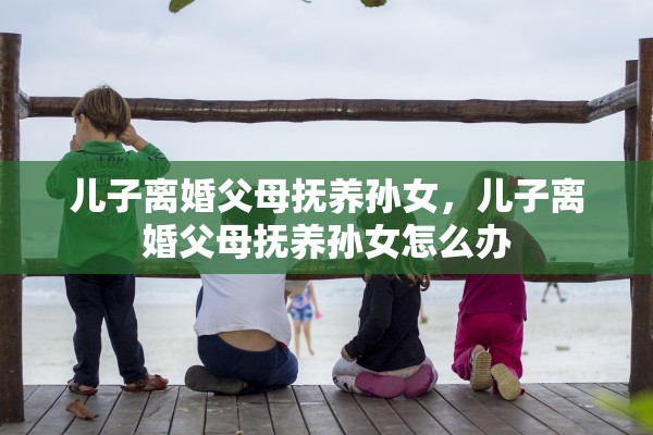 儿子离婚父母抚养孙女,儿子离婚父母抚养孙女怎么办 儿子离婚父母抚养孙女,儿子离婚父母抚养孙女怎么办