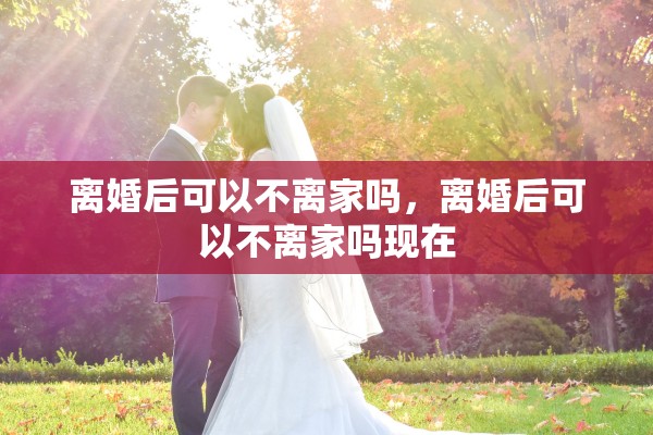 离婚后可以不离家吗，离婚后可以不离家吗现在