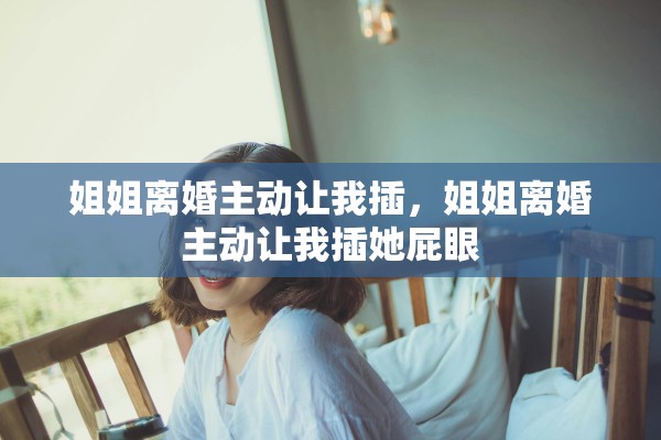 姐姐离婚主动让我插，姐姐离婚主动让我插她屁眼