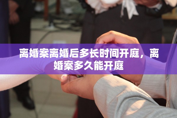 离婚案离婚后多长时间开庭，离婚案多久能开庭