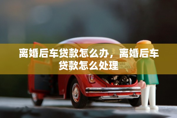 离婚后车贷款怎么办,离婚后车贷款怎么处理 离婚后车贷款怎么办,离婚后车贷款怎么处理