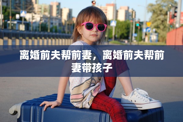 离婚前夫帮前妻,离婚前夫帮前妻带孩子 离婚前夫帮前妻,离婚前夫帮前妻带孩子