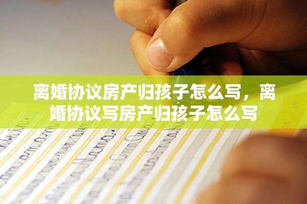 离婚协议房产归孩子怎么写,离婚协议写房产归孩子怎么写 离婚协议房产归孩子怎么写,离婚协议写房产归孩子怎么写