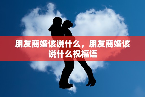 朋友离婚该说什么，朋友离婚该说什么祝福语