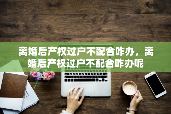 离婚后产权过户不配合咋办，离婚后产权过户不配合咋办呢