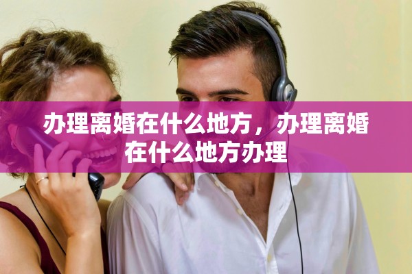 办理离婚在什么地方，办理离婚在什么地方办理