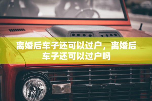 离婚后车子还可以过户，离婚后车子还可以过户吗