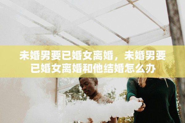 未婚男要已婚女离婚，未婚男要已婚女离婚和他结婚怎么办