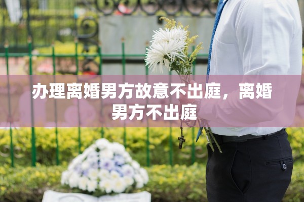 办理离婚男方故意不出庭，离婚 男方不出庭