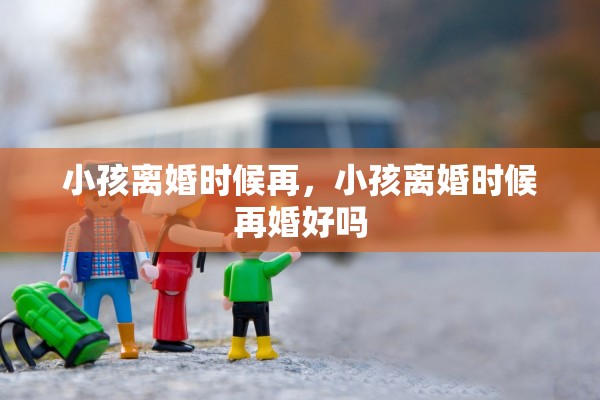 小孩离婚时候再,小孩离婚时候再婚好吗 小孩离婚时候再,小孩离婚时候再婚好吗
