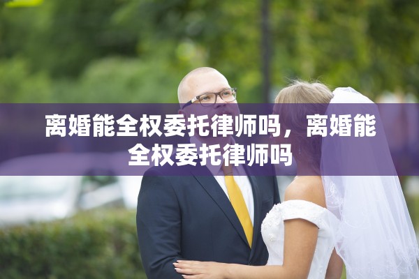 离婚能全权委托律师吗，离婚能全权委托律师吗