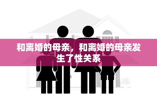 和离婚的母亲,和离婚的母亲发生了性关系 和离婚的母亲,和离婚的母亲发生了性关系