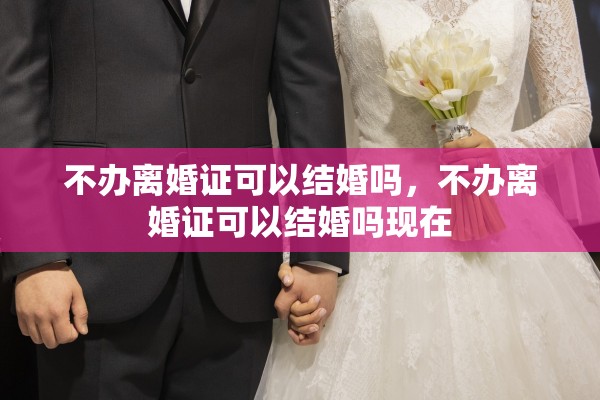 不办离婚证可以结婚吗,不办离婚证可以结婚吗现在 不办离婚证可以结婚吗,不办离婚证可以结婚吗现在
