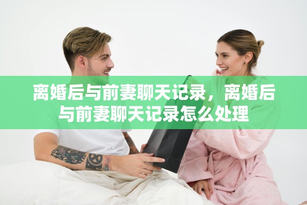 离婚后与前妻聊天记录,离婚后与前妻聊天记录怎么处理 离婚后与前妻聊天记录,离婚后与前妻聊天记录怎么处理