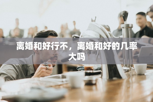 离婚和好行不,离婚和好的几率大吗 离婚和好行不,离婚和好的几率大吗
