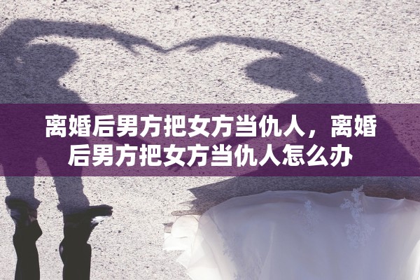 离婚后男方把女方当仇人，离婚后男方把女方当仇人怎么办