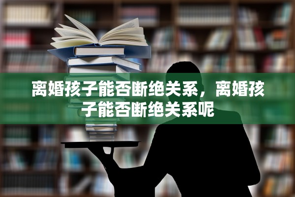 离婚孩子能否断绝关系，离婚孩子能否断绝关系呢