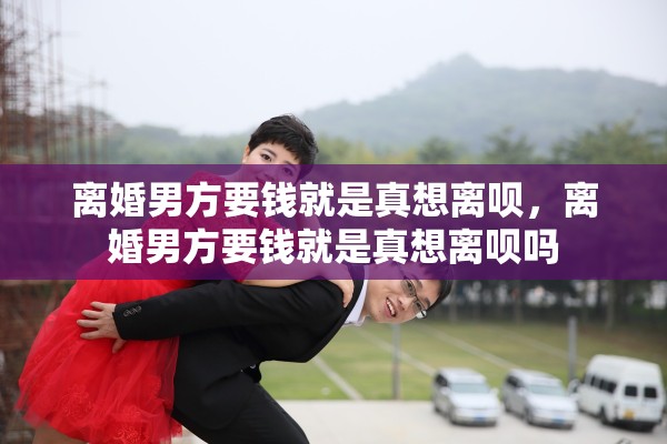 离婚男方要钱就是真想离呗，离婚男方要钱就是真想离呗吗