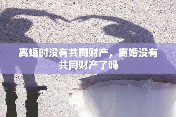 离婚时没有共同财产,离婚没有共同财产了吗 离婚时没有共同财产,离婚没有共同财产了吗