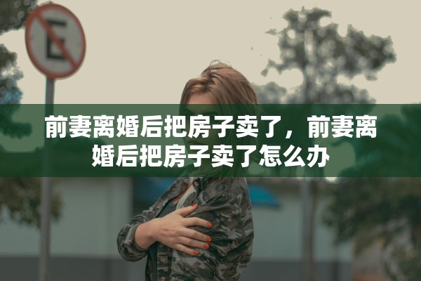 前妻离婚后把房子卖了，前妻离婚后把房子卖了怎么办