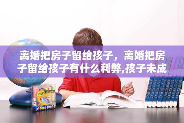 离婚把房子留给孩子，离婚把房子留给孩子有什么利弊,孩子未成年怎么处理?