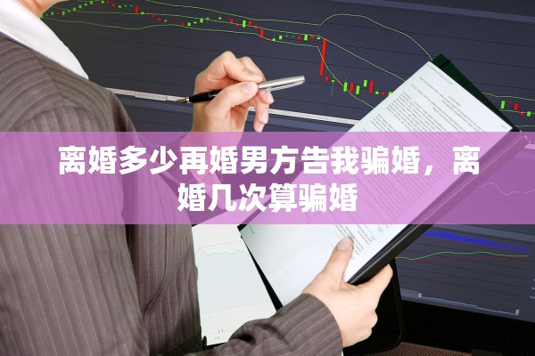 离婚多少再婚男方告我骗婚,离婚几次算骗婚 离婚多少再婚男方告我骗婚,离婚几次算骗婚
