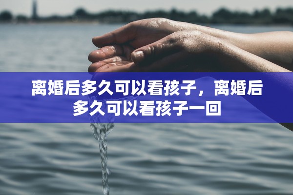 离婚后多久可以看孩子，离婚后多久可以看孩子一回