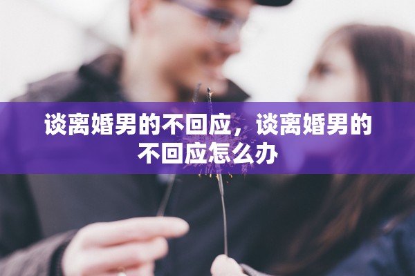 谈离婚男的不回应,谈离婚男的不回应怎么办 谈离婚男的不回应,谈离婚男的不回应怎么办