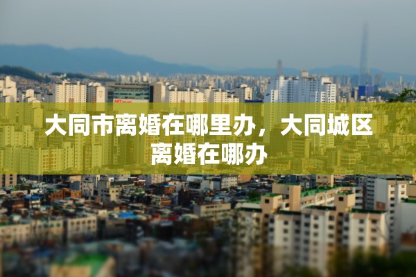 大同市离婚在哪里办，大同城区离婚在哪办