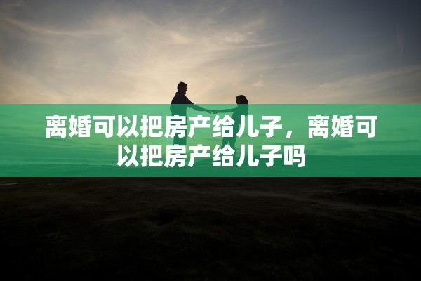 离婚可以把房产给儿子，离婚可以把房产给儿子吗