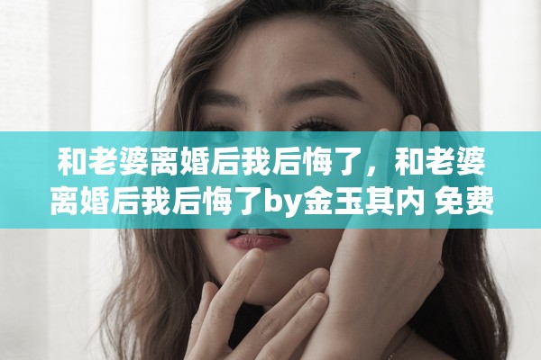 和老婆离婚后我后悔了,和老婆离婚后我后悔了by金玉其内 免费阅读 和老婆离婚后我后悔了,和老婆离婚后我后悔了by金玉其内 免费阅读