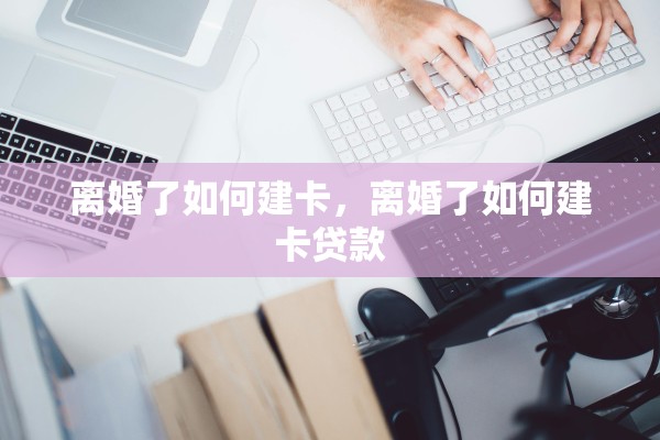 离婚了如何建卡，离婚了如何建卡贷款