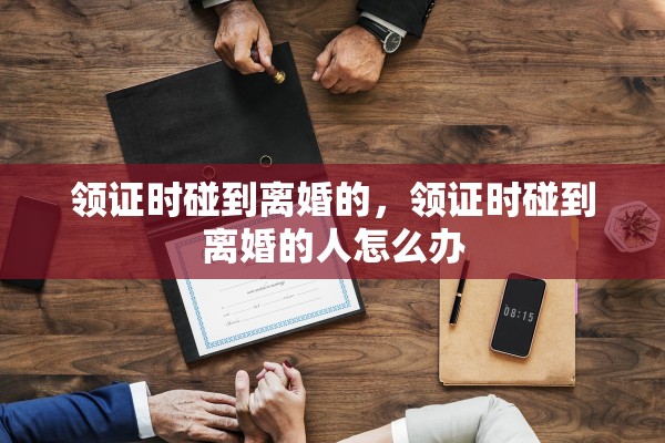 领证时碰到离婚的，领证时碰到离婚的人怎么办