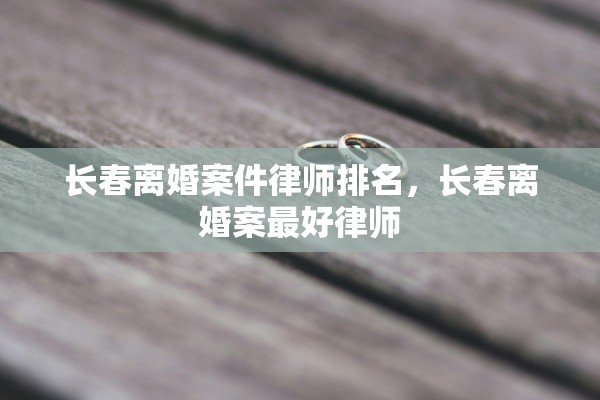 长春离婚案件律师排名，长春离婚案最好律师