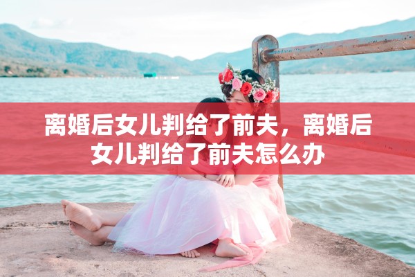 离婚后女儿判给了前夫,离婚后女儿判给了前夫怎么办 离婚后女儿判给了前夫,离婚后女儿判给了前夫怎么办