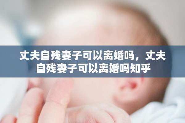 丈夫自残妻子可以离婚吗,丈夫自残妻子可以离婚吗知乎 丈夫自残妻子可以离婚吗,丈夫自残妻子可以离婚吗知乎