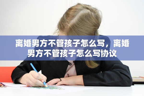 离婚男方不管孩子怎么写,离婚男方不管孩子怎么写协议 离婚男方不管孩子怎么写,离婚男方不管孩子怎么写协议