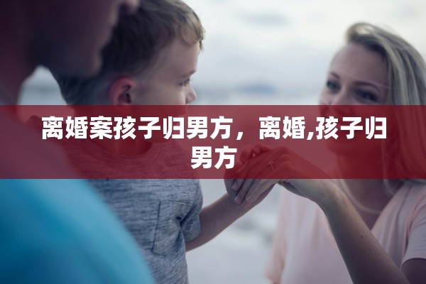 离婚案孩子归男方,离婚,孩子归男方 离婚案孩子归男方,离婚,孩子归男方
