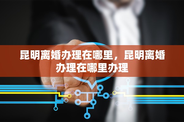 昆明离婚办理在哪里,昆明离婚办理在哪里办理 昆明离婚办理在哪里,昆明离婚办理在哪里办理