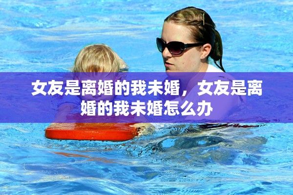 女友是离婚的我未婚，女友是离婚的我未婚怎么办